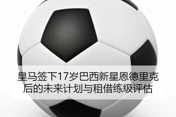 皇马签下17岁巴西新星恩德里克后的未来计划与租借练级评估