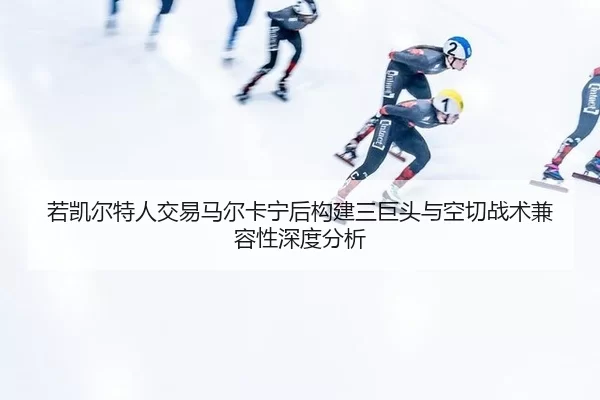 若凯尔特人交易马尔卡宁后构建三巨头与空切战术兼容性深度分析